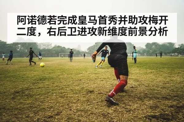 阿诺德若完成皇马首秀并助攻梅开二度，右后卫进攻新维度前景分析
