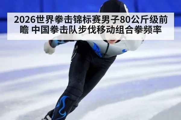 2026世界拳击锦标赛男子80公斤级前瞻 中国拳击队步伐移动组合拳频率